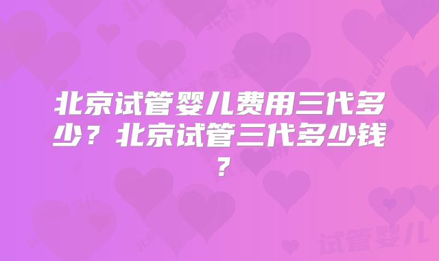 北京试管婴儿费用三代多少?北京试管三代多少钱?