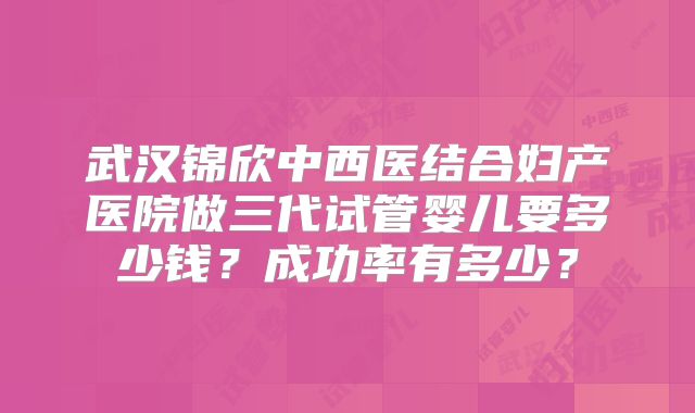 武汉锦欣中西医结合妇产医院做三代试管婴儿要多少钱?成功率有多少?