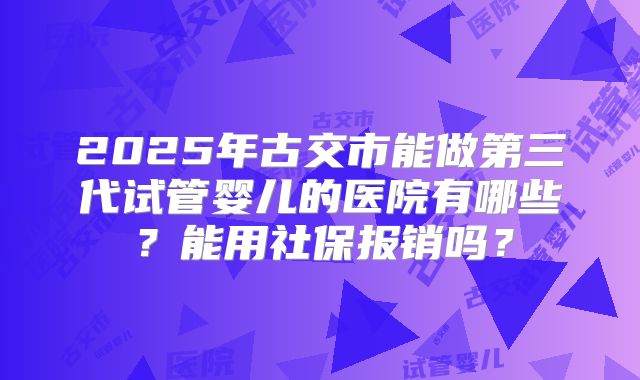 2025年古交市能做第三代试管婴儿的医院有哪些？能用社保报销吗？