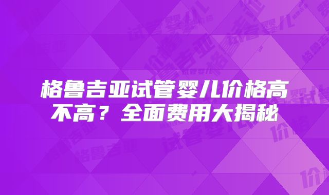 格鲁吉亚试管婴儿价格高不高？全面费用大揭秘