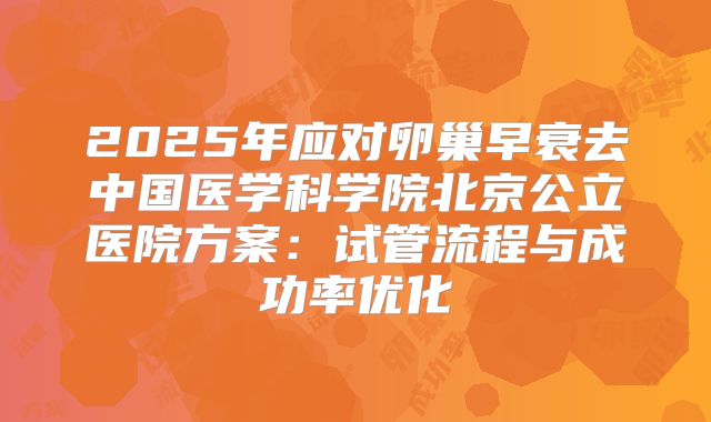 2025年应对卵巢早衰去中国医学科学院北京公立医院方案：试管流程与成功率优化