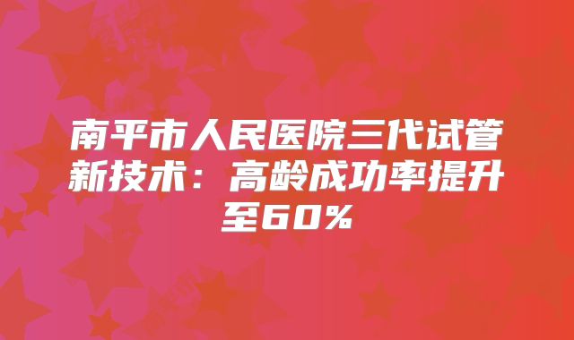 南平市人民医院三代试管新技术：高龄成功率提升至60%