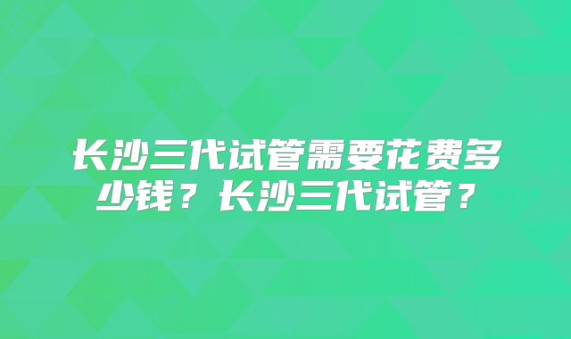 长沙三代试管需要花费多少钱？长沙三代试管？