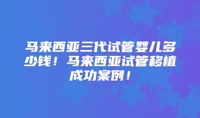 马来西亚三代试管婴儿多少钱！马来西亚试管移植成功案例！