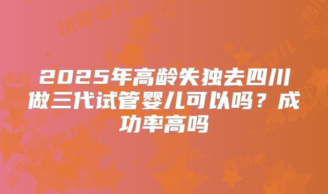 2025年高龄失独去四川做三代试管婴儿可以吗？成功率高吗
