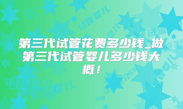 第三代试管花费多少钱_做第三代试管婴儿多少钱大概！