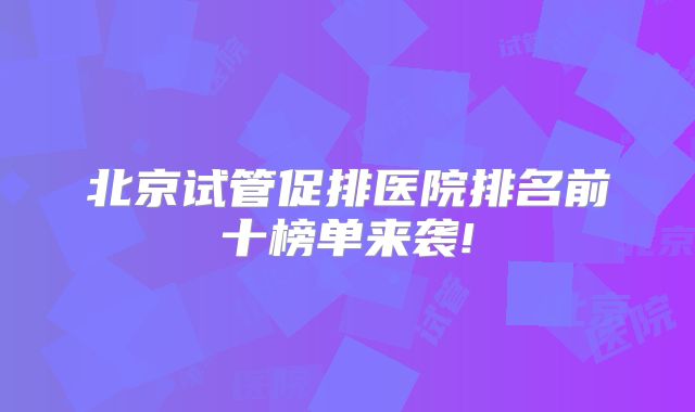 北京试管促排医院排名前十榜单来袭!