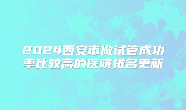 2024西安市做试管成功率比较高的医院排名更新