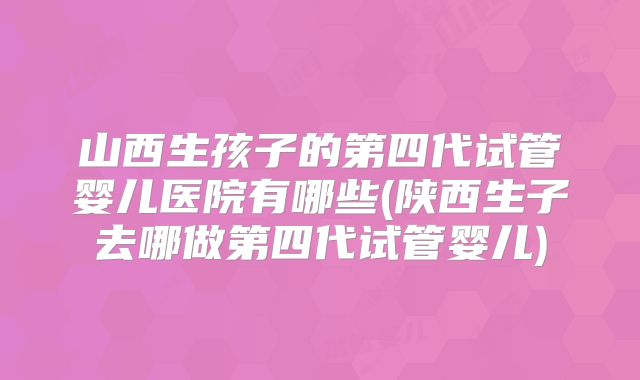山西生孩子的第四代试管婴儿医院有哪些(陕西生子去哪做第四代试管婴儿)