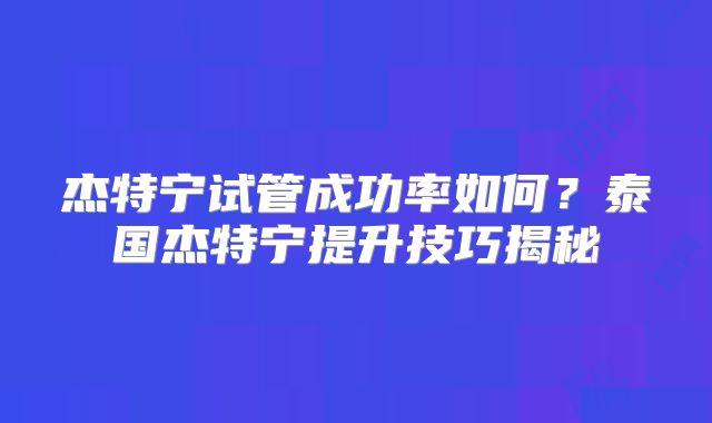 杰特宁试管成功率如何？泰国杰特宁提升技巧揭秘