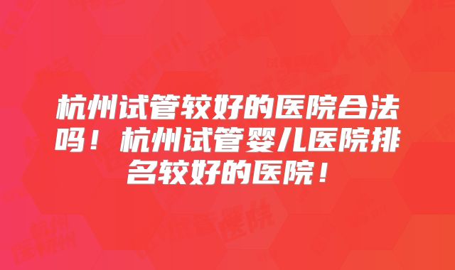 杭州试管较好的医院合法吗!杭州试管婴儿医院排名较好的医院!