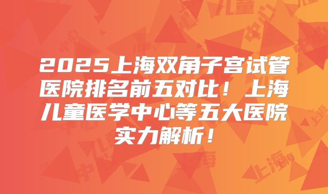 2025上海双角子宫试管医院排名前五对比!上海儿童医学中心等五大医院实力解析!
