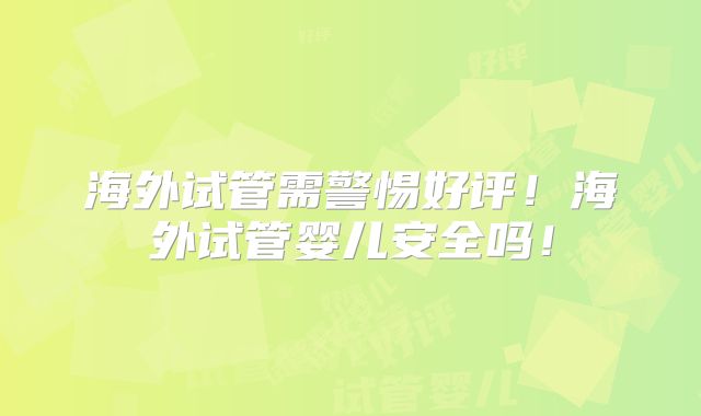 海外试管需警惕好评！海外试管婴儿安全吗！