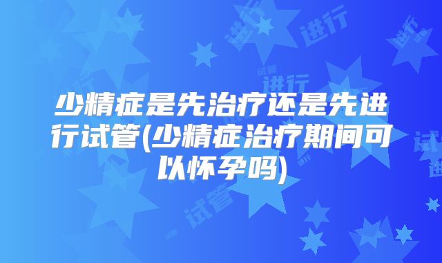 少精症是先治疗还是先进行试管(少精症治疗期间可以怀孕吗)