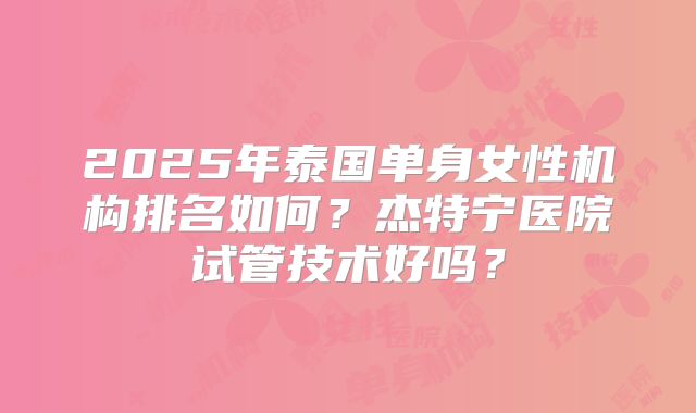 2025年泰国单身女性机构排名如何？杰特宁医院试管技术好吗？