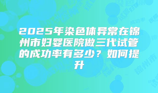 2025年染色体异常在锦州市妇婴医院做三代试管的成功率有多少？如何提升