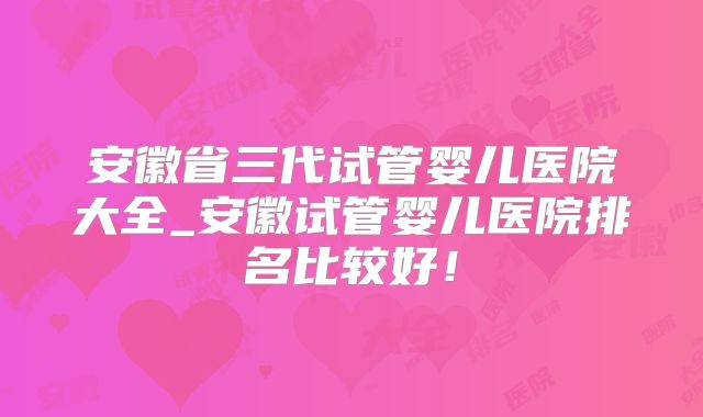 安徽省三代试管婴儿医院大全_安徽试管婴儿医院排名比较好！