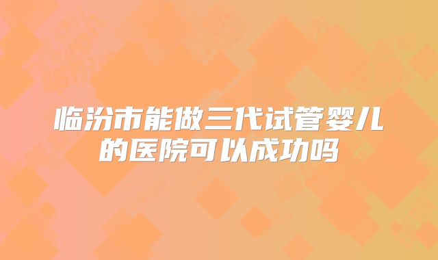 临汾市能做三代试管婴儿的医院可以成功吗