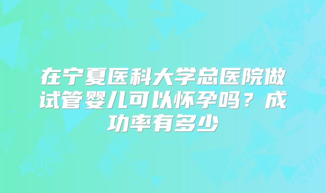在宁夏医科大学总医院做试管婴儿可以怀孕吗？成功率有多少