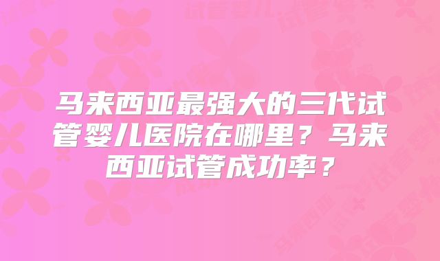 马来西亚最强大的三代试管婴儿医院在哪里?马来西亚试管成功率?