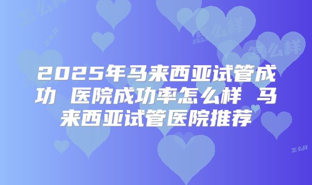 2025年马来西亚试管成功 医院成功率怎么样 马来西亚试管医院推荐