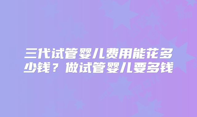 三代试管婴儿费用能花多少钱?做试管婴儿要多钱