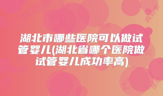湖北市哪些医院可以做试管婴儿(湖北省哪个医院做试管婴儿成功率高)