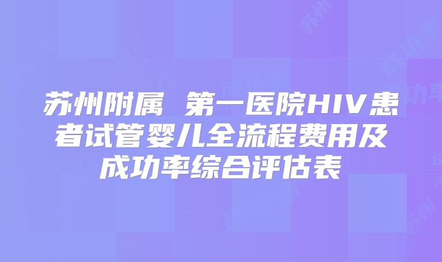 苏州附属 第一医院HIV患者试管婴儿全流程费用及成功率综合评估表