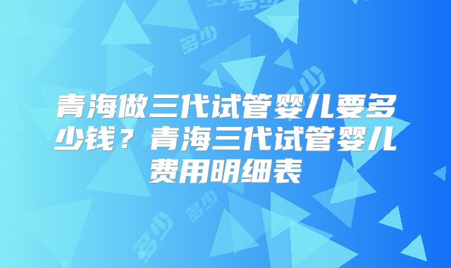 青海做三代试管婴儿要多少钱？青海三代试管婴儿费用明细表
