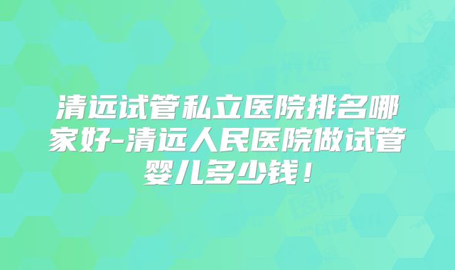 清远试管私立医院排名哪家好-清远人民医院做试管婴儿多少钱!
