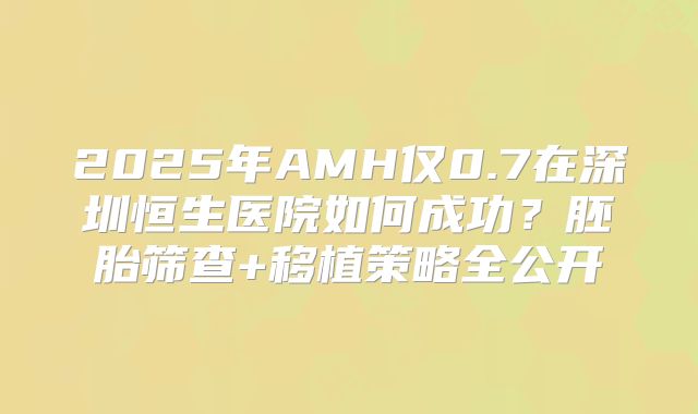 2025年AMH仅0.7在深圳恒生医院如何成功？胚胎筛查+移植策略全公开
