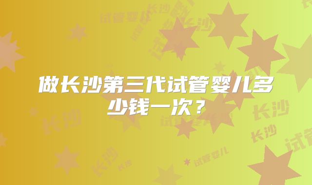 做长沙第三代试管婴儿多少钱一次？