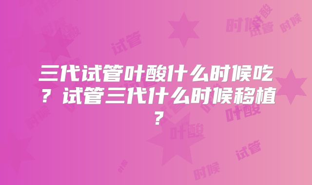 三代试管叶酸什么时候吃？试管三代什么时候移植？