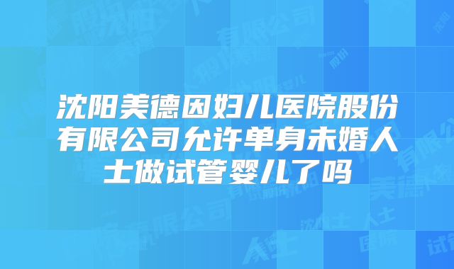 沈阳美德因妇儿医院股份有限公司允许单身未婚人士做试管婴儿了吗