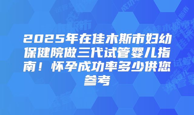 2025年在佳木斯市妇幼保健院做三代试管婴儿指南！怀孕成功率多少供您参考
