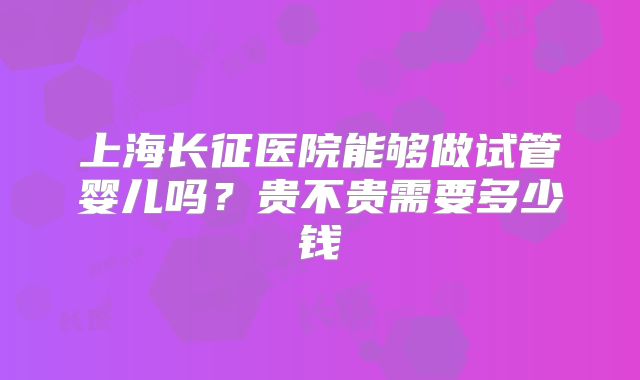 上海长征医院能够做试管婴儿吗?贵不贵需要多少钱