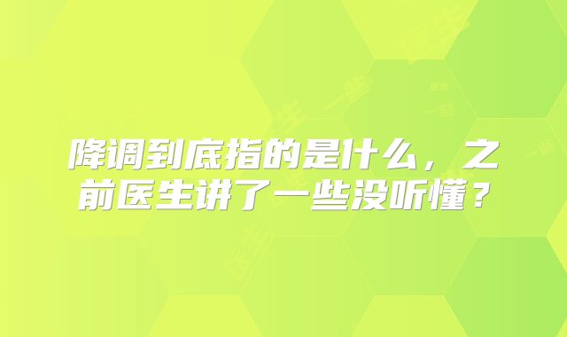 降调到底指的是什么，之前医生讲了一些没听懂？