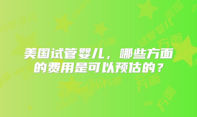 美国试管婴儿,哪些方面的费用是可以预估的?