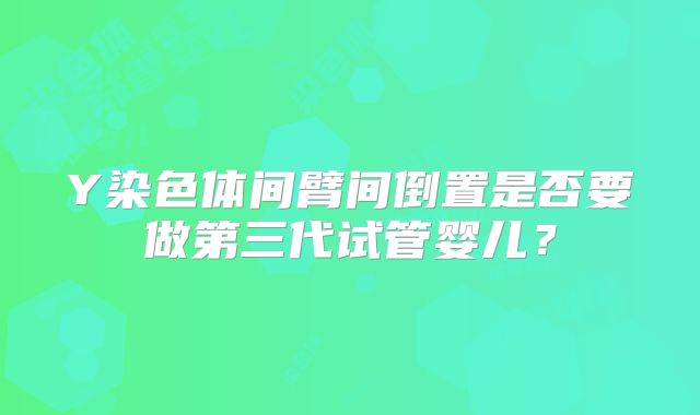 Y染色体间臂间倒置是否要做第三代试管婴儿?