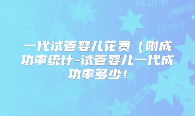一代试管婴儿花费(附成功率统计-试管婴儿一代成功率多少!