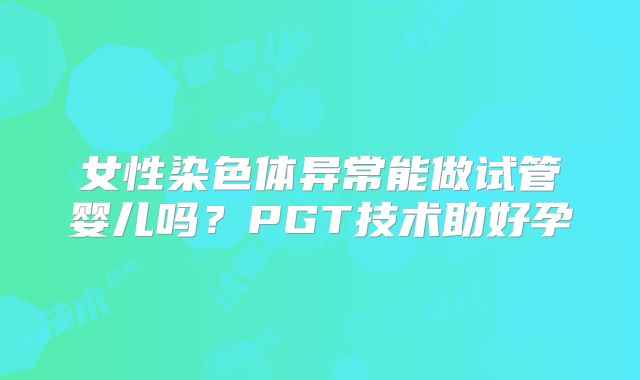 女性染色体异常能做试管婴儿吗?PGT技术助好孕