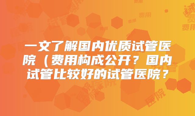一文了解国内优质试管医院（费用构成公开？国内试管比较好的试管医院？