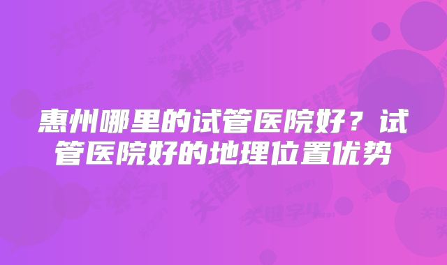 惠州哪里的试管医院好？试管医院好的地理位置优势