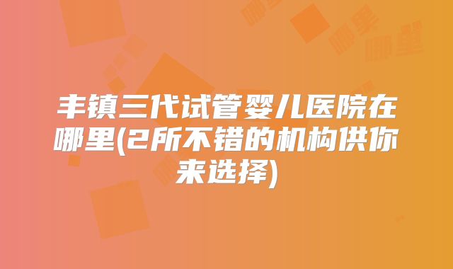 丰镇三代试管婴儿医院在哪里(2所不错的机构供你来选择)