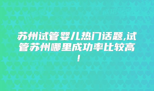苏州试管婴儿热门话题,试管苏州哪里成功率比较高！