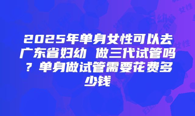 2025年单身女性可以去广东省妇幼 做三代试管吗?单身做试管需要花费多少钱