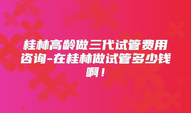 桂林高龄做三代试管费用咨询-在桂林做试管多少钱啊!