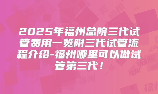 2025年福州总院三代试管费用一览附三代试管流程介绍-福州哪里可以做试管第三代！