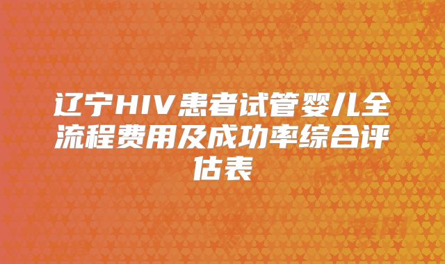 辽宁HIV患者试管婴儿全流程费用及成功率综合评估表