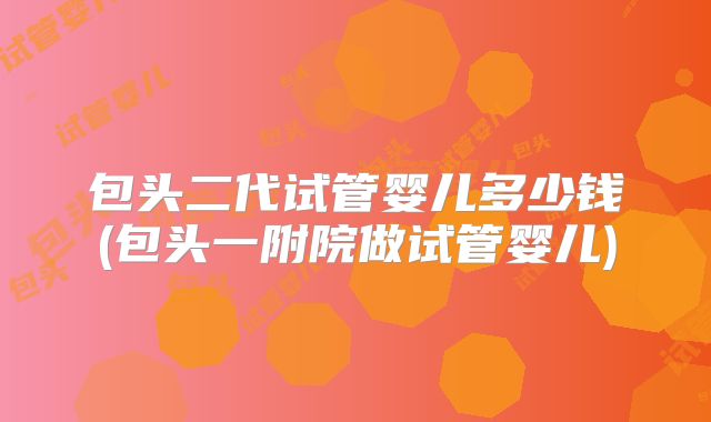包头二代试管婴儿多少钱(包头一附院做试管婴儿)